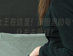 丽柜 – 女王在这里！原图里的每个细节都让左左脸红！