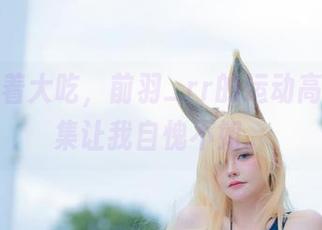 一边窝着大吃，前羽_rr的运动高清作品集让我自愧不如。